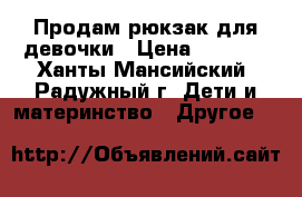 Продам рюкзак для девочки › Цена ­ 2 500 - Ханты-Мансийский, Радужный г. Дети и материнство » Другое   